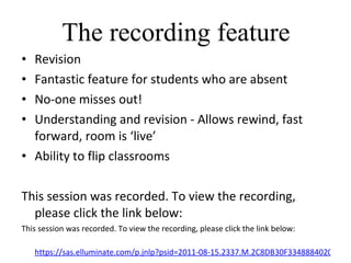 The recording feature Revision Fantastic feature for students who are absent No-one misses out! Understanding and revision - Allows rewind, fast forward, room is ‘live’ Ability to flip classrooms This session was recorded. To view the recording, please click the link below: This session was recorded. To view the recording, please click the link below:   https://sas.elluminate.com/p.jnlp?psid=2011-08-15.2337.M.2C8DB30F3348884020306CF1908350.vcr&sid=2007026 