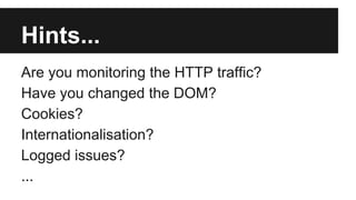 Hints... 
Are you monitoring the HTTP traffic? 
Have you changed the DOM? 
Cookies? 
Internationalisation? 
Logged issues? 
... 
 