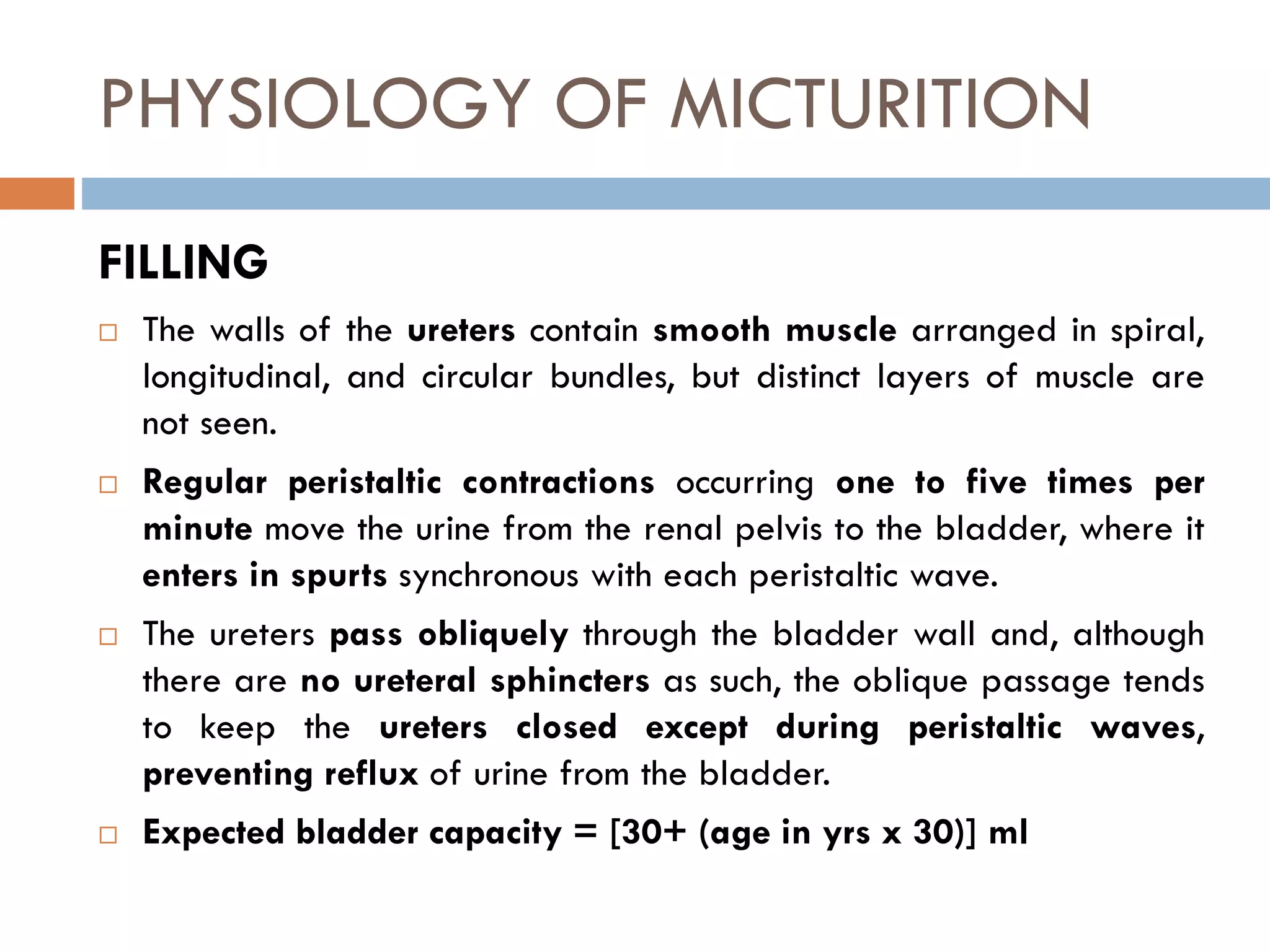 PHYSIOLOGY OF MICTURITION
FILLING
 The walls of the ureters contain smooth muscle arranged in spiral,
longitudinal, and circular bundles, but distinct layers of muscle are
not seen.
 Regular peristaltic contractions occurring one to five times per
minute move the urine from the renal pelvis to the bladder, where it
enters in spurts synchronous with each peristaltic wave.
 The ureters pass obliquely through the bladder wall and, although
there are no ureteral sphincters as such, the oblique passage tends
to keep the ureters closed except during peristaltic waves,
preventing reflux of urine from the bladder.
 Expected bladder capacity = [30+ (age in yrs x 30)] ml
 