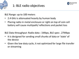 Bluetooth SIG
Member
1: BLE radio objectives
BLE Range: up to 100 meters
• 2.4 GHz is attenuated heavily by human body
• Placing radio in metal enclosure or right on top of coin cell
battery will cause multipath/ reflections and packet loss
BLE Data throughput: Radio data : 1Mbps, BLE spec: .27Mbps
• It is designed for sending small chunks of data or ‘state’ of
the device
• Given the low duty cycle, it not optimized for large file transfer
or streaming
 