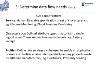 Bluetooth SIG
Member
GATT specifications
Service: Human Readable specification of set of characteristics,
eg. Glucose Monitoring, Blood Pressure Monitoring
Characteristics: Defined attribute types that contain a single
logical value. These are machine readable only, eg. Battery
voltage
Profiles: Define how services can be used to enable an application
or use case. Profiles enable interoperability among products made
by different manufacturers, eg. Healthcare, Proximity Sensing
3: Determine data flow needs (cont.)
 