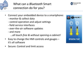 Bluetooth SIG
MemberWhat can a Bluetooth Smart
connection do for you?
• Connect your embedded device to a smartphone:
- monitor & collect data
- control operation and adjust settings
- field service interfaces
- over-the-air software updates
- and more
…all touch-free & without opening a cabinet!
• Easy to change the HMI controls and gauges –
it’s all software
• Secure: Control and limit access
 