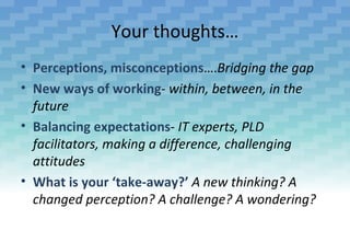 Your thoughts…
• Perceptions, misconceptions….Bridging the gap
• New ways of working- within, between, in the
  future
• Balancing expectations- IT experts, PLD
  facilitators, making a difference, challenging
  attitudes
• What is your ‘take-away?’ A new thinking? A
  changed perception? A challenge? A wondering?
 