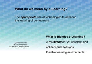 What do we mean by e-Learning?

        The appropriate use of technologies to enhance
        the learning of our learners




                                  What is Blended e-Learning?
        QuickTimeª and a          A mix/blend of F2F sessions and
      H.264 decompressor
are needed to see this picture.
                                  online/virtual sessions
                                  Flexible learning environments…
 