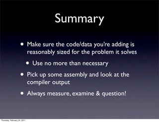 Summary
                    • Make sure the code/data you’re adding is
                              reasonably sized for the problem it solves
                              • Use no more than necessary
                    • Pick up some assembly and look at the
                              compiler output
                    • Always measure, examine & question!

Thursday, February 24, 2011
 