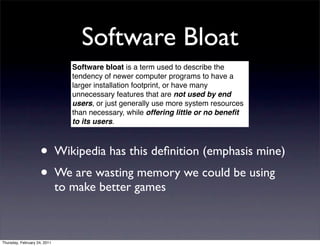Software Bloat
                                 Software bloat is a term used to describe the
                                 tendency of newer computer programs to have a
                                 larger installation footprint, or have many
                                 unnecessary features that are not used by end
                                 users, or just generally use more system resources
                                 than necessary, while offering little or no beneﬁt
                                 to its users.



                    • Wikipedia has this deﬁnition (emphasis mine)
                    • We are wasting memory we could be using
                              to make better games



Thursday, February 24, 2011
 
