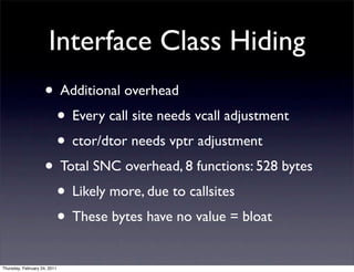 Interface Class Hiding
                    • Additional overhead
                     • Every call site needs vcall adjustment
                     • ctor/dtor needs vptr adjustment
                    • Total SNC overhead, 8 functions: 528 bytes
                     • Likely more, due to callsites
                     • These bytes have no value = bloat
Thursday, February 24, 2011
 