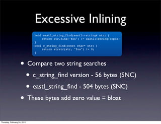 Excessive Inlining
                              bool eastl_string_find(eastl::string& str) {
                              !   return str.find("foo") != eastl::string::npos;
                              }
                              bool c_string_find(const char* str) {
                              !   return strstr(str, "foo") != 0;
                              }



                    • Compare two string searches
                     • c_string_ﬁnd version - 56 bytes (SNC)
                     • eastl_string_ﬁnd - 504 bytes (SNC)
                    • These bytes add zero value = bloat
Thursday, February 24, 2011
 
