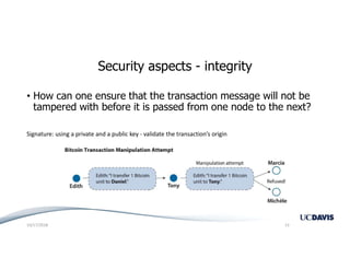 Security aspects - integrity
• How can one ensure that the transaction message will not be
tampered with before it is passed from one node to the next?
Signature: using a private and a public key - validate the transaction’s origin
10/17/2018 13
 