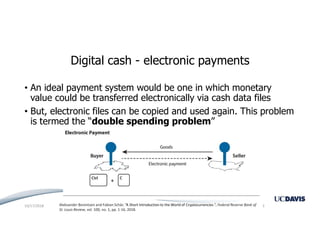 Digital cash - electronic payments
• An ideal payment system would be one in which monetary
value could be transferred electronically via cash data files
• But, electronic files can be copied and used again. This problem
is termed the “double spending problem”
Aleksander Berentsen and Fabian Schär, “A Short Introduction to the World of Cryptocurrencies ”, Federal Reserve Bank of
St. Louis Review, vol. 100, no. 1, pp. 1-16, 2018.
10/17/2018 3
 