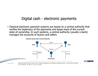 Digital cash - electronic payments
• Classical electronic payment systems are based on a central authority that
verifies the legitimacy of the payments and keeps track of the current
state of ownership. In such systems, a central authority (usually a bank)
manages the accounts of buyers and sellers
Aleksander Berentsen and Fabian Schär, “A Short Introduction to the World of Cryptocurrencies ”, Federal Reserve Bank of
St. Louis Review, vol. 100, no. 1, pp. 1-16, 2018.
10/17/2018 4
 
