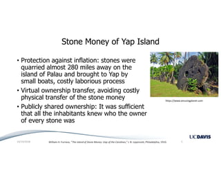 Stone Money of Yap Island
• Protection against inflation: stones were
quarried almost 280 miles away on the
island of Palau and brought to Yap by
small boats, costly laborious process
• Virtual ownership transfer, avoiding costly
physical transfer of the stone money
• Publicly shared ownership: It was sufficient
that all the inhabitants knew who the owner
of every stone was
10/19/2018 5William H. Furness, “The Island of Stone Money: Uap of the Carolines,” J. B. Lippincott, Philadelphia, 1910.
https://www.amusingplanet.com
 