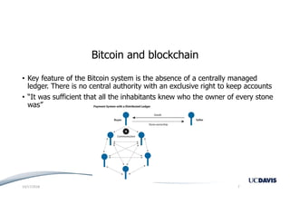 Bitcoin and blockchain
• Key feature of the Bitcoin system is the absence of a centrally managed
ledger. There is no central authority with an exclusive right to keep accounts
• “It was sufficient that all the inhabitants knew who the owner of every stone
was”
10/17/2018 7
 