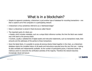 What is in a blockchain?
• Despite its apparent complexity, a blockchain is just another type of database for recording transactions – one
that is copied to all of the computers in a participating network
• A blockchain is thus sometimes referred to as a ‘distributed ledger’
• Data in a blockchain is stored in fixed structures called ‘blocks’
• The important parts of a block are:
• Header, which includes metadata, such as a unique block reference number, the time the block was created
and a link back to the previous block
• Content, usually a validated list of digital assets and instruction statements, such as transactions made, their
amounts and the addresses of the parties to those transactions
• Given the latest block, it is possible to access all previous blocks linked together in the chain, so a blockchain
database retains the complete history of all assets and instructions executed since the very first one – making
its data verifiable and independently auditable. As the number of participants grows, it becomes harder for
malicious actors to overcome the verification activities of the majority. Therefore the network becomes
increasingly robust and secure
10/17/2018 8
 