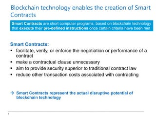 8
Smart Contracts:
 facilitate, verify, or enforce the negotiation or performance of a
contract
 make a contractual clause unnecessary
 aim to provide security superior to traditional contract law
 reduce other transaction costs associated with contracting
 Smart Contracts represent the actual disruptive potential of
blockchain technology
Smart Contracts are short computer programs, based on blockchain technology
that execute their pre-defined instructions once certain criteria have been met
Blockchain technology enables the creation of Smart
Contracts
 