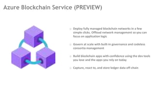 Azure Blockchain Service (PREVIEW)
o Deploy fully managed blockchain networks in a few
simple clicks. Offload network management so you can
focus on application logic
o Govern at scale with built-in governance and codeless
consortia management
o Build blockchain apps with confidence using the dev tools
you love and the apps you rely on today
o Capture, react to, and store ledger data off-chain
 