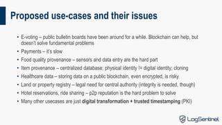 Proposed use-cases and their issues
• E-voting – public bulletin boards have been around for a while. Blockchain can help, but
doesn’t solve fundamental problems
• Payments – it’s slow
• Food quality provenance – sensors and data entry are the hard part
• Item provenance – centralized database; physical identity != digital identity; cloning
• Healthcare data – storing data on a public blockchain, even encrypted, is risky
• Land or property registry – legal need for central authority (integrity is needed, though)
• Hotel reservations, ride sharing – p2p reputation is the hard problem to solve
• Many other usecases are just digital transformation + trusted timestamping (PKI)
 