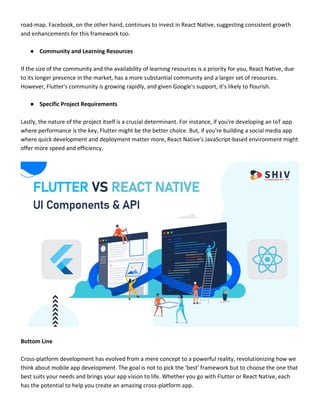 road-map. Facebook, on the other hand, continues to invest in React Native, suggesting consistent growth
and enhancements for this framework too.
● Community and Learning Resources
If the size of the community and the availability of learning resources is a priority for you, React Native, due
to its longer presence in the market, has a more substantial community and a larger set of resources.
However, Flutter's community is growing rapidly, and given Google's support, it's likely to flourish.
● Specific Project Requirements
Lastly, the nature of the project itself is a crucial determinant. For instance, if you're developing an IoT app
where performance is the key, Flutter might be the better choice. But, if you're building a social media app
where quick development and deployment matter more, React Native's JavaScript-based environment might
offer more speed and efficiency.
Bottom Line
Cross-platform development has evolved from a mere concept to a powerful reality, revolutionizing how we
think about mobile app development. The goal is not to pick the 'best' framework but to choose the one that
best suits your needs and brings your app vision to life. Whether you go with Flutter or React Native, each
has the potential to help you create an amazing cross-platform app.
 