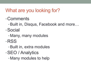 What are you looking for?
• Comments
  • Built in, Disqus, Facebook and more…
• Social
  • Many, many modules
• RSS
  • Built in, extra modules
• SEO / Analytics
  • Many modules to help
 