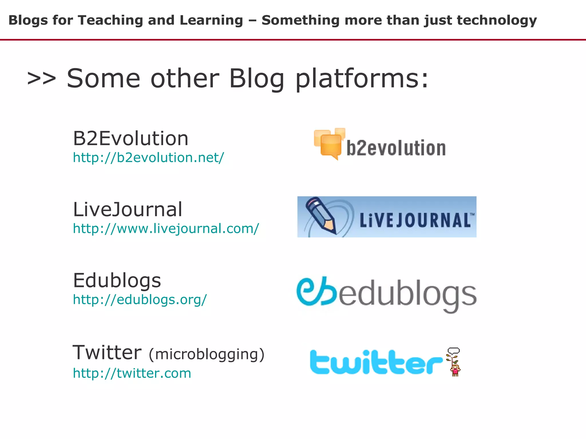 Blogs for Teaching and Learning – Something more than just technology >>  Some other Blog platforms: B2Evolution   http://b2evolution.net/ LiveJournal http://www.livejournal.com/ Edublogs  http://edublogs.org/   Twitter  (microblogging)  http://twitter.com   