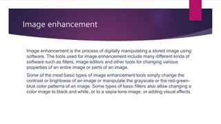 Image enhancement
Image enhancement is the process of digitally manipulating a stored image using
software. The tools used for image enhancement include many different kinds of
software such as filters, image editors and other tools for changing various
properties of an entire image or parts of an image.
Some of the most basic types of image enhancement tools simply change the
contrast or brightness of an image or manipulate the grayscale or the red-green-
blue color patterns of an image. Some types of basic filters also allow changing a
color image to black and white, or to a sepia-tone image, or adding visual effects.
 