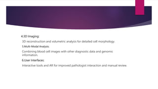 4.3D Imaging:
3D reconstruction and volumetric analysis for detailed cell morphology.
5.Multi-Modal Analysis:
Combining blood cell images with other diagnostic data and genomic
information.
6.User Interfaces:
Interactive tools and AR for improved pathologist interaction and manual review.
 