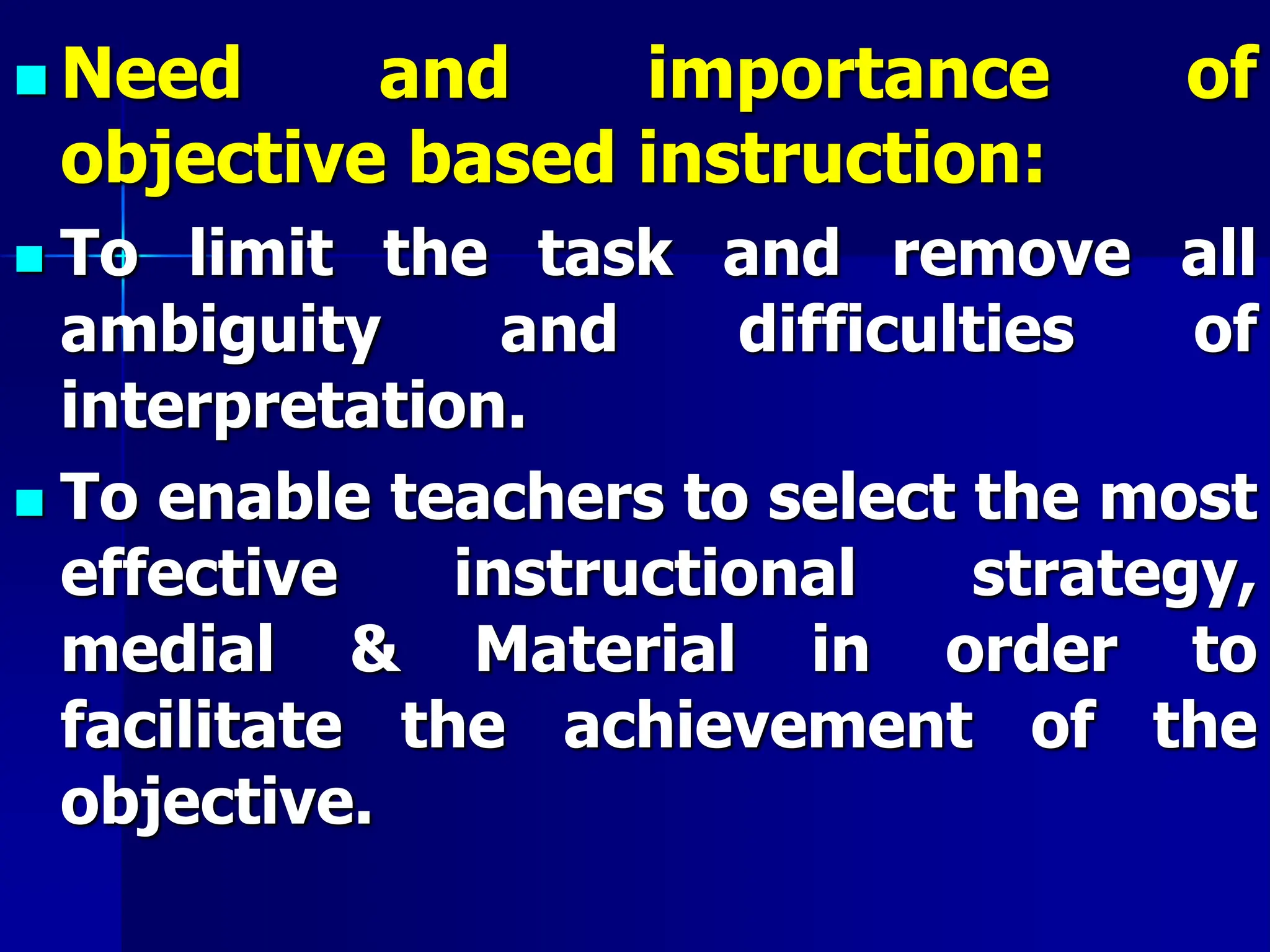  Need and importance of
objective based instruction:
 To limit the task and remove all
ambiguity and difficulties of
interpretation.
 To enable teachers to select the most
effective instructional strategy,
medial & Material in order to
facilitate the achievement of the
objective.
 
