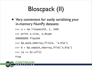Bloscpack (II)
• Very convenient for easily serializing your
in-memory NumPy datasets:	

>>> a = np.linspace(0, 1, 3e8)
>>> print a.size, a.dtype
300000000 float64
>>> bp.pack_ndarray_file(a, 'a.blp')
>>> b = bp.unpack_ndarray_file('a.blp')
>>> (a == b).all()
True
 