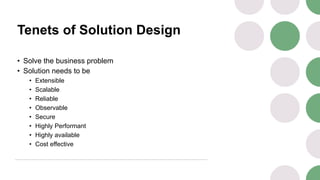 Tenets of Solution Design
• Solve the business problem
• Solution needs to be
• Extensible
• Scalable
• Reliable
• Observable
• Secure
• Highly Performant
• Highly available
• Cost effective
 