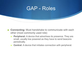 GAP - Roles
S Connecting: Must handshake to communicate with each
other (most commonly used role)
S Peripheral: A device that advertises its presence. They are
small, usually low powered as they have to send beacons
periodically.
S Central: A device that initiates connection with peripheral.
 