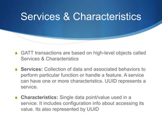 Services & Characteristics
S GATT transactions are based on high-level objects called
Services & Characteristics
S Services: Collection of data and associated behaviors to
perform particular function or handle a feature. A service
can have one or more characteristics. UUID represents a
service.
S Characteristics: Single data point/value used in a
service. It includes configuration info about accessing its
value. Its also represented by UUID
 