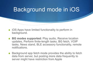 Background mode in iOS
S iOS Apps have limited functionality to perform in
background.
S BG modes supported: Play audio, Receive location
updates, Perform finite-length tasks, BG fetch, VOIP
tasks, News stand, BLE accessory functionality, remote
notifications.
S Background app fetch mode provides the ability to fetch
data from server, but posting more data frequently to
server might have restriction from Apple
 