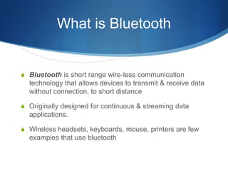 What is Bluetooth
S Bluetooth is short range wire-less communication
technology that allows devices to transmit & receive data
without connection, to short distance
S Originally designed for continuous & streaming data
applications.
S Wireless headsets, keyboards, mouse, printers are few
examples that use bluetooth
 