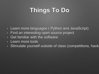Things To Do
• Learn more languages ( Python and JavaScript)
• Find an interesting open source project
• Get familiar with the software
• Learn more tools
• Stimulate yourself outside of class (competitions, hacka
 