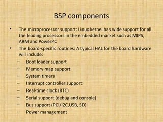 BSP components
•    The microprocessor support: Linux kernel has wide support for all
     the leading processors in the embedded market such as MIPS,
     ARM and PowerPC
•    The board-specific routines: A typical HAL for the board hardware
     will include:
    – Boot loader support
    – Memory map support
    – System timers
    – Interrupt controller support
    – Real-time clock (RTC)
    – Serial support (debug and console)
    – Bus support (PCI/I2C,USB, SD)
    – Power management
 