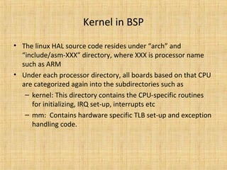 Kernel in BSP
• The linux HAL source code resides under “arch” and
  “include/asm-XXX” directory, where XXX is processor name
  such as ARM
• Under each processor directory, all boards based on that CPU
  are categorized again into the subdirectories such as
   – kernel: This directory contains the CPU-specific routines
     for initializing, IRQ set-up, interrupts etc
   – mm: Contains hardware specific TLB set-up and exception
     handling code.
 