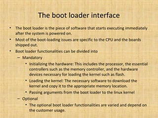 The boot loader interface
•   The boot loader is the piece of software that starts executing immediately
    after the system is powered on.
•   Most of the boot-loading issues are specific to the CPU and the boards
    shipped out.
•   Boot loader functionalities can be divided into
     – Mandatory
          • Initializing the hardware: This includes the processor, the essential
            controllers such as the memory controller, and the hardware
            devices necessary for loading the kernel such as flash.
          • Loading the kernel: The necessary software to download the
            kernel and copy it to the appropriate memory location.
          • Passing arguments from the boot loader to the linux kernel
     – Optional
          • The optional boot loader functionalities are varied and depend on
            the customer usage.
 