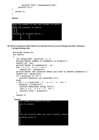 printf("%dt",transpose[c][d]);
printf("n");
}
return 0;
}
Output:
Q.5 Write a program which deletes an element from an array & display all other elements.
C programming code:
#include <stdio.h>
int main()
{
int array[100], position, c, n;
printf("Enter number of elements in arrayn");
scanf("%d", &n);
printf("Enter %d elementsn", n);
for ( c = 0 ; c < n ; c++ )
scanf("%d", &array[c]);
printf("Enter the location where you wish to delete elementn");
scanf("%d", &position);
if ( position >= n+1 )
printf("Deletion not possible.n");
else
{ for ( c = position - 1 ; c < n - 1 ; c++ )
array[c] = array[c+1];
printf("Resultant array isn");
for( c = 0 ; c < n - 1 ; c++ )
printf("%dn", array[c]);
}
return 0;
}
Output:
 