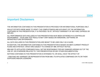 © 2013 IBM Corporation
Important Disclaimers
THE INFORMATION CONTAINED IN THIS PRESENTATION IS PROVIDED FOR INFORMATIONAL PURPOSES ONLY.
WHILST EFFORTS WERE MADE TO VERIFY THE COMPLETENESS AND ACCURACY OF THE INFORMATION
CONTAINED IN THIS PRESENTATION, IT IS PROVIDED “AS IS”, WITHOUT WARRANTY OF ANY KIND, EXPRESS OR
IMPLIED.
ALL PERFORMANCE DATA INCLUDED IN THIS PRESENTATION HAVE BEEN GATHERED IN A CONTROLLED
ENVIRONMENT. YOUR OWN TEST RESULTS MAY VARY BASED ON HARDWARE, SOFTWARE OR
INFRASTRUCTURE DIFFERENCES.
ALL DATA INCLUDED IN THIS PRESENTATION ARE MEANT TO BE USED ONLY AS A GUIDE.
IN ADDITION, THE INFORMATION CONTAINED IN THIS PRESENTATION IS BASED ON IBM’S CURRENT PRODUCT
PLANS AND STRATEGY, WHICH ARE SUBJECT TO CHANGE BY IBM, WITHOUT NOTICE.
IBM AND ITS AFFILIATED COMPANIES SHALL NOT BE RESPONSIBLE FOR ANY DAMAGES ARISING OUT OF THE
USE OF, OR OTHERWISE RELATED TO, THIS PRESENTATION OR ANY OTHER DOCUMENTATION.
NOTHING CONTAINED IN THIS PRESENTATION IS INTENDED TO, OR SHALL HAVE THE EFFECT OF:
- CREATING ANY WARRANT OR REPRESENTATION FROM IBM, ITS AFFILIATED COMPANIES OR ITS OR THEIR
SUPPLIERS AND/OR LICENSORS
2
 