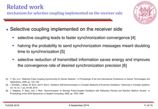 Selective coupling implemented on the receiver side 
selective coupling leads to faster synchronization convergence [4] 
halving the probability to send synchronization messages meant doubling time to synchronization [5] 
selective reduction of transmitted information saves energy and improves the convergence rate of desired synchronization precision [6] [4] Y. Niu, et a. “Selective Pulse Coupling Synchronicity for Sensor Network,” in Proceedings of the 2nd International Conference on Sensor Technologies and Applications, 2008, pp. 123–128. [5] I. Scholtes, J. Botev, M. Esch, and P. Sturm, “Epidemic Self-Synchronization in Complex Networks of Kuramoto Oscillators,” Advances in Complex Systems, vol. 13, no. 1, pp. 33–58, 2010 [6] J. Degesys, P. Basu, and J. Redi, “Synchronization of Strongly Pulse-Coupled Oscillators with Refractory Periods and Random Medium Access,” in Proceedings of the ACM Symposium on Applied Computing, 2008, pp. 1976–1980 
Related work 
mechanism for selective coupling implemented on the receiver side 
11 of 15 
FoCAS 2014 
8 September 2014  