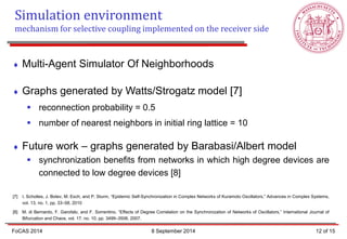 Multi-Agent Simulator Of Neighborhoods 
Graphs generated by Watts/Strogatz model [7] 
reconnection probability = 0.5 
number of nearest neighbors in initial ring lattice = 10 
Future work – graphs generated by Barabasi/Albert model 
synchronization benefits from networks in which high degree devices are connected to low degree devices [8] [7] I. Scholtes, J. Botev, M. Esch, and P. Sturm, “Epidemic Self-Synchronization in Complex Networks of Kuramoto Oscillators,” Advances in Complex Systems, vol. 13, no. 1, pp. 33–58, 2010 [8] M. di Bernardo, F. Garofalo, and F. Sorrentino, “Effects of Degree Correlation on the Synchronization of Networks of Oscillators,” International Journal of Bifurcation and Chaos, vol. 17, no. 10, pp. 3499–3506, 2007. 
12 of 15 
FoCAS 2014 
Simulation environment 
mechanism for selective coupling implemented on the receiver side 
8 September 2014  
