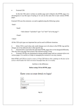 15
 External CSS:
In this the CSS code is written on another page and is linked to the HTML page. It is
advantageous to use this type of styling as we can use the same file to style various HTML
pages.
External CSS uses the extension .css and is applied using the following syntax
<html>
<head>
<link relation=”stylesheet” type=”css” href=”url to the page”>
</head>
</html>
All the CSS style types are important but can be used in different situations.
 Inline CSS is used when only small changes are to be done to the HTML tag and the
changes are to be reflected only to that specific tag
 Internal CSS is used when the individual HTML pages have to be designed differently.
This also slows the page load system if the internal styling is long.
 External CSS files are maintained to design multiple pages and use common styles over
various pages. It is useful as it helps in managing the resources in an easy manner.
Both HTML and CSS are used to create a UI but CSS behaves like a makeup on the face of an
actress which makes her look even more beautiful than she is in reality.
And here is the difference:
Before using CSS in HTML page:
Fig 3.2
 