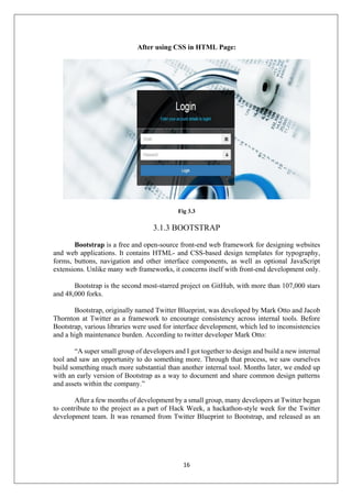 16
After using CSS in HTML Page:
Fig 3.3
3.1.3 BOOTSTRAP
Bootstrap is a free and open-source front-end web framework for designing websites
and web applications. It contains HTML- and CSS-based design templates for typography,
forms, buttons, navigation and other interface components, as well as optional JavaScript
extensions. Unlike many web frameworks, it concerns itself with front-end development only.
Bootstrap is the second most-starred project on GitHub, with more than 107,000 stars
and 48,000 forks.
Bootstrap, originally named Twitter Blueprint, was developed by Mark Otto and Jacob
Thornton at Twitter as a framework to encourage consistency across internal tools. Before
Bootstrap, various libraries were used for interface development, which led to inconsistencies
and a high maintenance burden. According to twitter developer Mark Otto:
“A super small group of developers and I got together to design and build a new internal
tool and saw an opportunity to do something more. Through that process, we saw ourselves
build something much more substantial than another internal tool. Months later, we ended up
with an early version of Bootstrap as a way to document and share common design patterns
and assets within the company.”
After a few months of development by a small group, many developers at Twitter began
to contribute to the project as a part of Hack Week, a hackathon-style week for the Twitter
development team. It was renamed from Twitter Blueprint to Bootstrap, and released as an
 