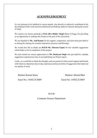 3
ACKNOWLEDGEMENT
It is my pleasure to be indebted to various people, who directly or indirectly contributed in the
development of this work and who influenced our thinking, behavior and acts during the course
of study.
We express our sincere gratitude to Prof. (Dr.) Baldev Singh (Dean of Engg.) for providing
us an opportunity to undergo this Project as the part of the curriculum.
We are thankful to Mr. Anil Kumar for his support, cooperation, and motivation provided to
us during the training for constant inspiration, presence and blessings.
We would also like to thank our H.O.D Mr. Sitaram Gupta for her valuable suggestions
which helps us lot in completion of this project.
We also extend our sincere appreciation to Mr. Dushyant Singh who provided his valuable
suggestions and precious time in accomplishing our Project report.
Lastly, we would like to thank the almighty and our parents for their moral support and friends
with whom we shared our day-to-day experience and received lots of suggestions that improved
our quality of work.
Rashmi Kumari Karn Mudasir Ahmad Bhat
Enrol No: 14TEC2CS009 Enrol No: 14TEC2CS007
H.O.D
Computer Science Department
 