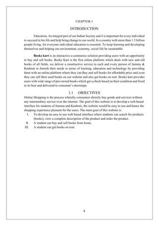 8
CHAPTER-1
INTRODUCTION
Education, An integral part of our Indian Society and it is important for every individual
to succeed in his life and help bring change to our world. In a country with more than 1.3 billion
people living, for everyone individual education is essential. To keep learning and developing
themselves and helping our environment, economy, social life be sustainable.
Bookz kart is an interactive e-commerce solution providing users with an opportunity
to buy and sell books. Bookz Kart is the first online platform which deals with new and old
books of all fields, we deliver a constructive service to each and every person of Jammu &
Kashmir to furnish their needs in terms of learning, education and technology by providing
them with an online platform where they can Buy and sell books for affordable price and even
they can sell their used books on our website and also get books on rent. Bookz kart provides
users with wide range of pre-owned books which get a check based on their condition and fixed
to its best and delivered to consumer’s doorsteps.
1.1 OBJECTIVES
Online Shopping is the process whereby consumers directly buy goods and services without
any intermediary service over the internet. The goal of this website is to develop a web based
interface for students of Jammu and Kashmir, the website would be easy to use and hence the
shopping experience pleasant for the users. The main goal of this website is:
I. To develop an easy to use web based interface where students can search for products
(books), view a complete description of the product and order the product.
II. A student can buy and sell books from home.
III. A student can get books on rent.
 