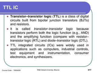TTL IC
 Transistor–transistor logic (TTL) is a class of digital
circuits built from bipolar junction transistors (BJTs)
and resistors.
 It is called transistor–transistor logic because
transistors perform both the logic function (e.g., AND)
and the amplifying function (compare with resistor–
transistor logic (RTL) and diode–transistor logic (DTL).
 TTL integrated circuits (ICs) were widely used in
applications such as computers, industrial controls,
test equipment and instrumentation, consumer
electronics, and synthesizers.
217RNB Global University, Bikaner.Course Code - 19004000
 