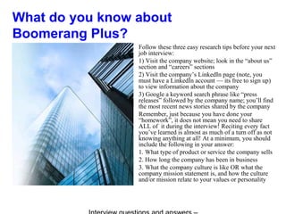 What do you know about
Boomerang Plus?
Follow these three easy research tips before your next
job interview:
1) Visit the company website; look in the “about us”
section and “careers” sections
2) Visit the company’s LinkedIn page (note, you
must have a LinkedIn account — its free to sign up)
to view information about the company
3) Google a keyword search phrase like “press
releases” followed by the company name; you’ll find
the most recent news stories shared by the company
Remember, just because you have done your
“homework”, it does not mean you need to share
ALL of it during the interview! Reciting every fact
you’ve learned is almost as much of a turn off as not
knowing anything at all! At a minimum, you should
include the following in your answer:
1. What type of product or service the company sells
2. How long the company has been in business
3. What the company culture is like OR what the
company mission statement is, and how the culture
and/or mission relate to your values or personality
 