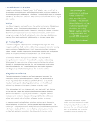 Compatible Applications & Systems
Integration solutions are not always a “one size fits all” situation- many are only built to               “The challenge for
accommodate specific applications and limit a company’s ability to optimize integration by
                                                                                                           customers is to know
incorporating throughout the enterprise. Furthermore, if additional applications are purchased
in the future- the solution should have the ability to extend to accommodate them and migrate
                                                                                                           when to choose
data if need be.                                                                                           one approach over
                                                                                                           another. The answer
Workflow                                                                                                   depends heavily on each
Best of breed integration solutions offer more than just the transformation of data between                customer’s particular
two different formats. Workflow, which encompasses the end-to-end series of steps                          situation, including
needed to automate a business process, is mandatory to ensure the complete automation                      factors such as internal
of complex business processes. Secure and reliable communication, content-based
                                                                                                           integration skills and
routing, business logic rules handling, data transformation, cleansing, and validation are
                                                                                                           overall B2B strategies.”
examples of real-world requirements to address what are otherwise manual tasks.

                                                                                                           — Benoit Lheureux, Gartner
On-Premise Software
Conventional integration software has been around significantly longer than most
Integration as a Service (IaaS) providers and, therefore, was a popular alternative to coding
custom integrations. Packaged software is costly to purchase, install and maintain on-
site and is unlikely to extend to the cloud. In addition, these solutions were not developed
to meet the unique requirements of SaaS applications such as multi-tenancy.

For businesses that have already purchased software- it may be possible to
leverage their current investment if the provider offers a SaaS connector strategy.
Unfortunately, like many on-premise software companies, the integration software
providers are probably puzzling over what their SaaS strategy needs to be. In order
to be optimized for SaaS, their current technology will need to be re-engineered
from the ground up and will completely disrupt their on-premise solution.


Integration-as-a-Service
The recent development of Integration as a Service is a natural outcome of the
convergence of Service Oriented Architecture (SOA) and SaaS. As businesses of
all sizes migrate to SaaS and cloud-based applications, the need for solutions to
allow them to interoperate and exchange data is obvious- as is the call for such
solutions to be deployed and purchased in the same on-demand model.

When developed and built from the ground up in a pure SaaS model*, IaaS solutions
are cost-effective, scalable, and flexible. Businesses minimize the use of internal
IT resources as the service is typically made available in a completely self-service
model, and can be configured, deployed and manage right from the web browser
without having to write code or install any software or hardware on-premise.
                                                                                                 * Buyer beware of on-premise software
For organizations with multiple business units, these solutions can be deployed to               vendors who market themselves as Cloud by
multiple geographic locations from a centrally managed, web-based dashboard. CIOs                hosting their packaged software product in a
can also gain a comprehensive view of all integration processes within their organization        data center. That is an ASP model not SaaS
with this same dashboard. This is a growing challenge as individual departments                  and it will not scale over time, forcing their
purchase SaaS application subscriptions often independently from one another.                    customers to absorb the increasing costs.
 