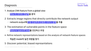 17
Diagnosis
1 Analyze CNN feature from a global view
>> filter의 의미와 전달력을 분석
2 Extracts image regions that directly contribute the network output
>> network output에 가장 민감하게 반응한 이미지 영역을 추출
3 The estimation of vulnerable points in the feature space
>> feature space의 bias를 진단하고 추정
4 Refine network representations based on the analysis of network feature spaces
>> 학습한 model이 놓친 부분을 찾기
5 Discover potential, biased representations
[Visual Interpretability for Deep Learning : a Survey]
 
