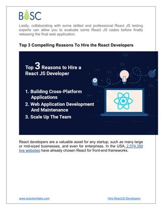 www.bosctechlabs.com Hire ReactJS Developers
Lastly, collaborating with some skilled and professional React JS testing
experts can allow you to evaluate some React JS codes before finally
releasing the final web application.
Top 3 Compelling Reasons To Hire the React Developers
React developers are a valuable asset for any startup, such as many large
or mid-sized businesses, and even for enterprises. In the USA, 2,574,350
live websites have already chosen React for front-end frameworks.
 